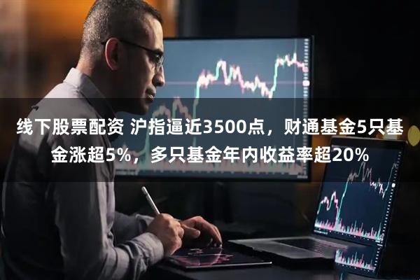 线下股票配资 沪指逼近3500点，财通基金5只基金涨超5%，多只基金年内收益率超20%