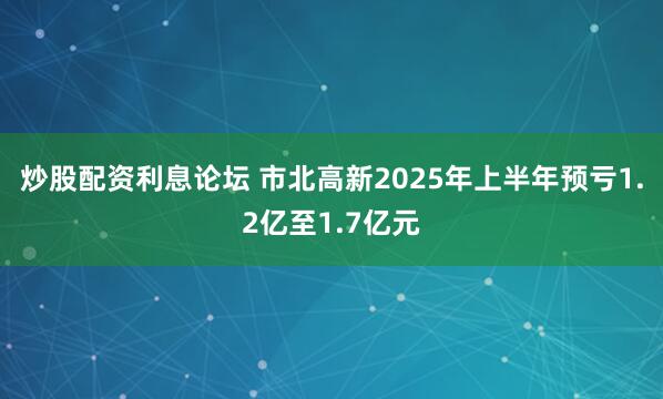炒股配资利息论坛 市北高新2025年上半年预亏1.2亿至1.7亿元