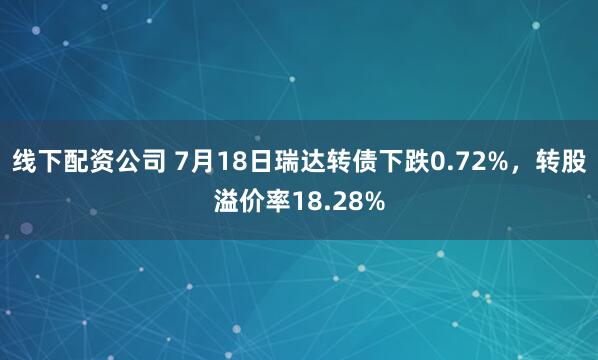 线下配资公司 7月18日瑞达转债下跌0.72%，转股溢价率18.28%