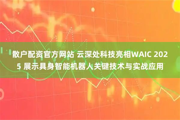散户配资官方网站 云深处科技亮相WAIC 2025 展示具身智能机器人关键技术与实战应用
