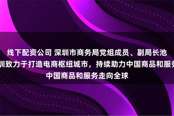 线下配资公司 深圳市商务局党组成员、副局长池卫国： 深圳致力于打造电商枢纽城市，持续助力中国商品和服务走向全球