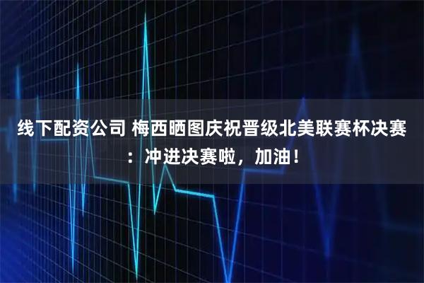 线下配资公司 梅西晒图庆祝晋级北美联赛杯决赛：冲进决赛啦，加油！