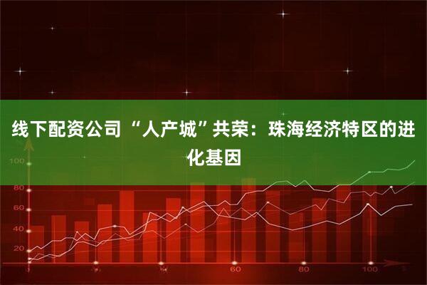 线下配资公司 “人产城”共荣：珠海经济特区的进化基因