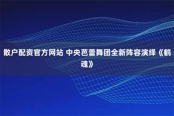 散户配资官方网站 中央芭蕾舞团全新阵容演绎《鹤魂》