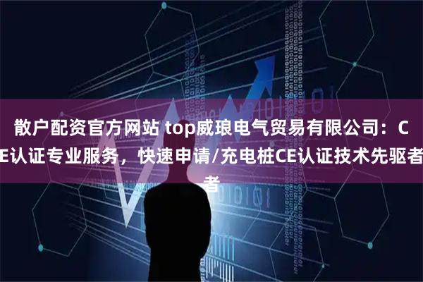 散户配资官方网站 top威琅电气贸易有限公司：CE认证专业服务，快速申请/充电桩CE认证技术先驱者