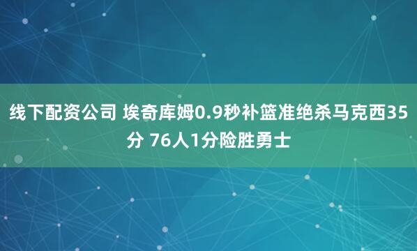 线下配资公司 埃奇库姆0.9秒补篮准绝杀马克西35分 76人1分险胜勇士
