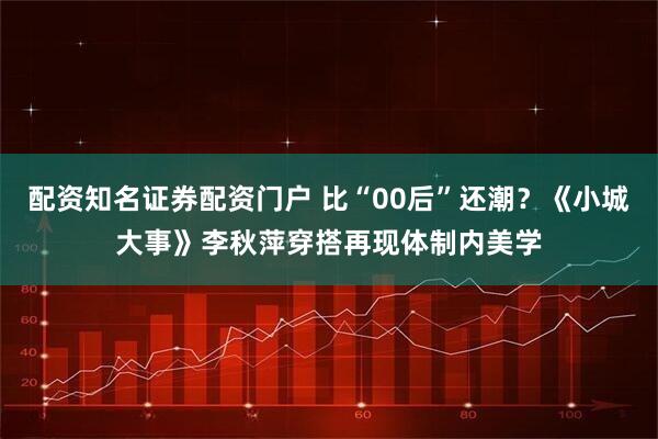 配资知名证券配资门户 比“00后”还潮？《小城大事》李秋萍穿搭再现体制内美学