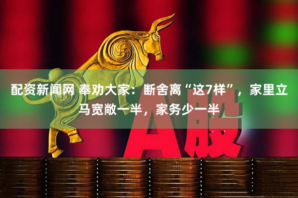 配资新闻网 奉劝大家：断舍离“这7样”，家里立马宽敞一半，家务少一半