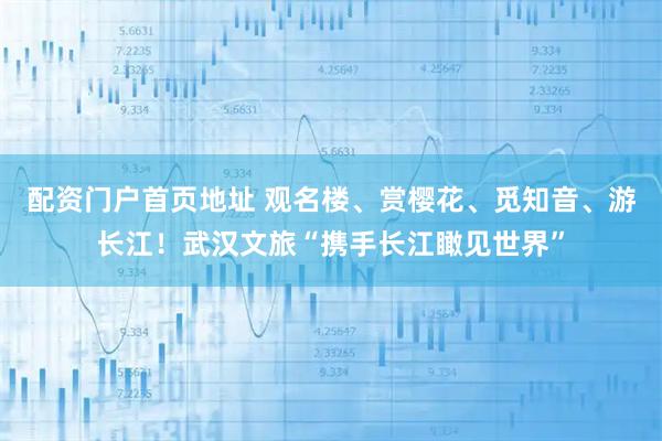 配资门户首页地址 观名楼、赏樱花、觅知音、游长江！武汉文旅“携手长江瞰见世界”